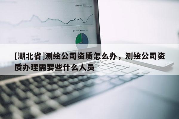 [湖北省]測繪公司資質怎么辦，測繪公司資質辦理需要些什么人員