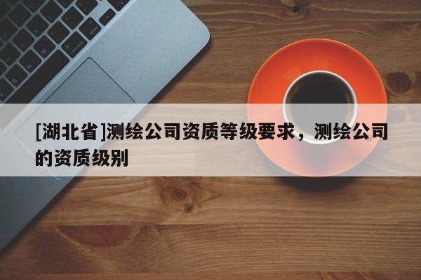 [湖北省]測繪公司資質等級要求，測繪公司的資質級別