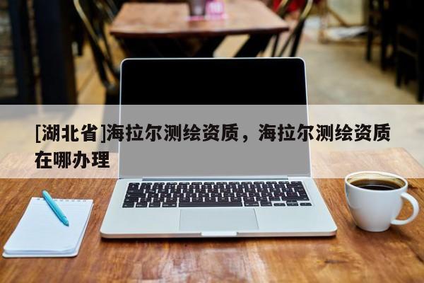 [湖北省]海拉爾測繪資質，海拉爾測繪資質在哪辦理