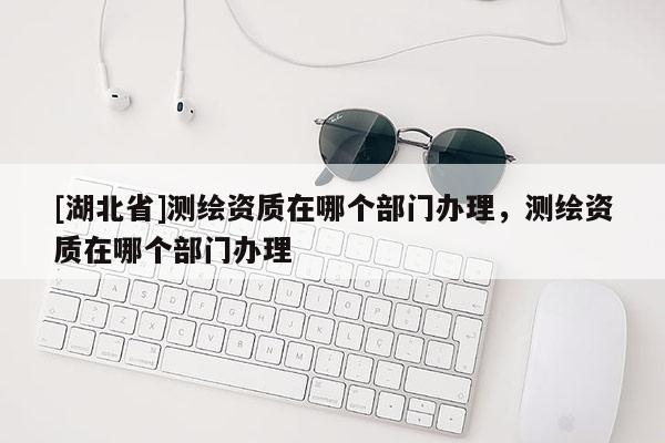 [湖北省]測繪資質在哪個部門辦理，測繪資質在哪個部門辦理
