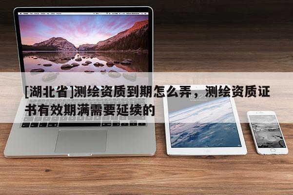 [湖北省]測繪資質到期怎么弄，測繪資質證書有效期滿需要延續的