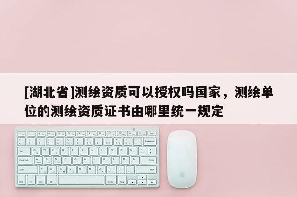[湖北省]測繪資質可以授權嗎國家，測繪單位的測繪資質證書由哪里統一規定