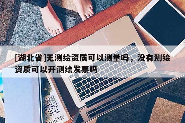 [湖北省]無測繪資質(zhì)可以測量嗎，沒有測繪資質(zhì)可以開測繪發(fā)票嗎