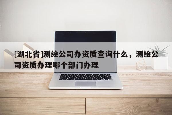 [湖北省]測繪公司辦資質查詢什么，測繪公司資質辦理哪個部門辦理