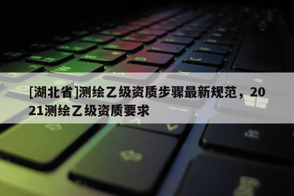 [湖北省]測(cè)繪乙級(jí)資質(zhì)步驟最新規(guī)范，2021測(cè)繪乙級(jí)資質(zhì)要求