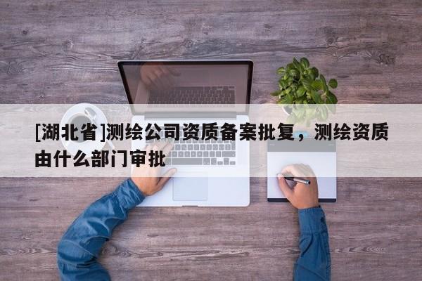 [湖北省]測(cè)繪公司資質(zhì)備案批復(fù)，測(cè)繪資質(zhì)由什么部門審批