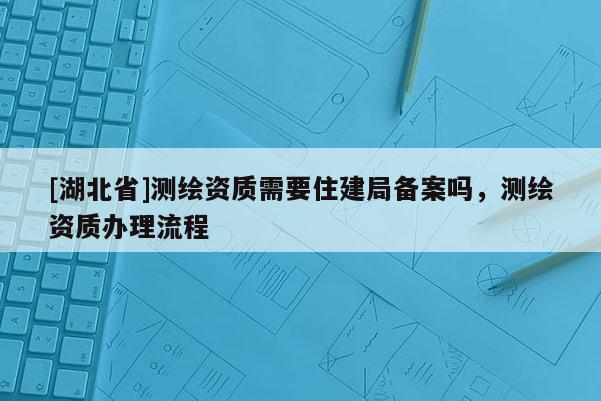 [湖北省]測(cè)繪資質(zhì)需要住建局備案嗎，測(cè)繪資質(zhì)辦理流程