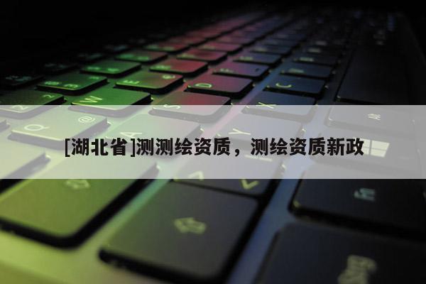 [湖北省]測(cè)測(cè)繪資質(zhì)，測(cè)繪資質(zhì)新政