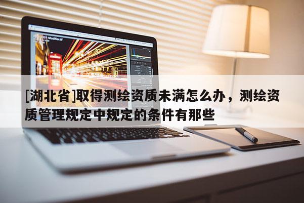 [湖北省]取得測繪資質未滿怎么辦，測繪資質管理規定中規定的條件有那些