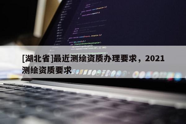 [湖北省]最近測繪資質辦理要求，2021測繪資質要求