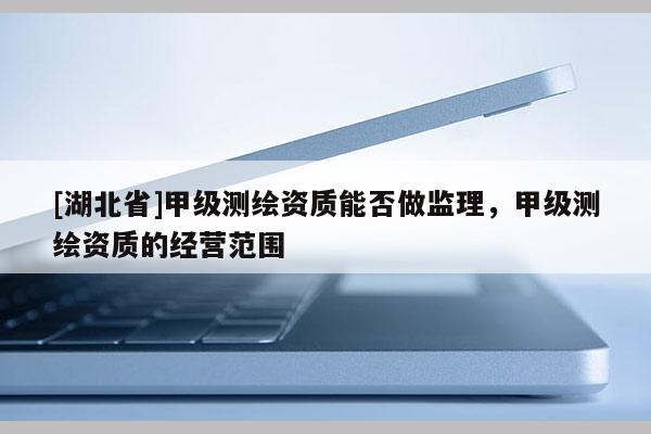[湖北省]甲級測繪資質能否做監理，甲級測繪資質的經營范圍