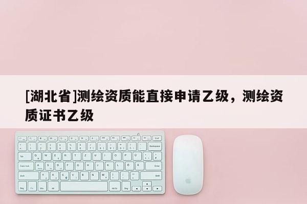 [湖北省]測繪資質能直接申請乙級，測繪資質證書乙級
