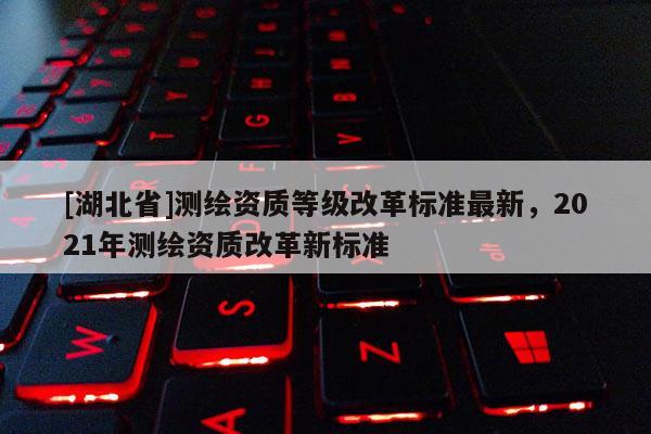[湖北省]測繪資質等級改革標準最新，2021年測繪資質改革新標準