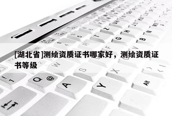 [湖北省]測繪資質證書哪家好，測繪資質證書等級