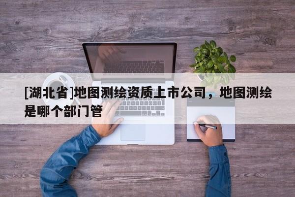 [湖北省]地圖測繪資質上市公司，地圖測繪是哪個部門管