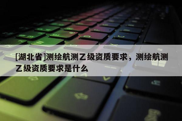 [湖北省]測繪航測乙級資質要求，測繪航測乙級資質要求是什么