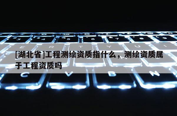 [湖北省]工程測繪資質指什么，測繪資質屬于工程資質嗎