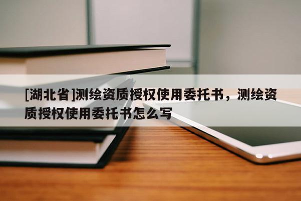 [湖北省]測繪資質(zhì)授權(quán)使用委托書，測繪資質(zhì)授權(quán)使用委托書怎么寫