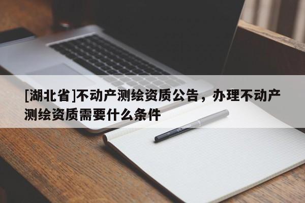 [湖北省]不動產測繪資質公告，辦理不動產測繪資質需要什么條件