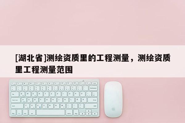 [湖北省]測繪資質(zhì)里的工程測量，測繪資質(zhì)里工程測量范圍