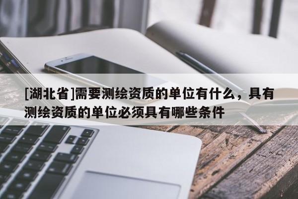 [湖北省]需要測(cè)繪資質(zhì)的單位有什么，具有測(cè)繪資質(zhì)的單位必須具有哪些條件