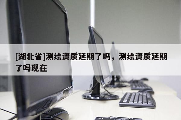 [湖北省]測繪資質延期了嗎，測繪資質延期了嗎現在