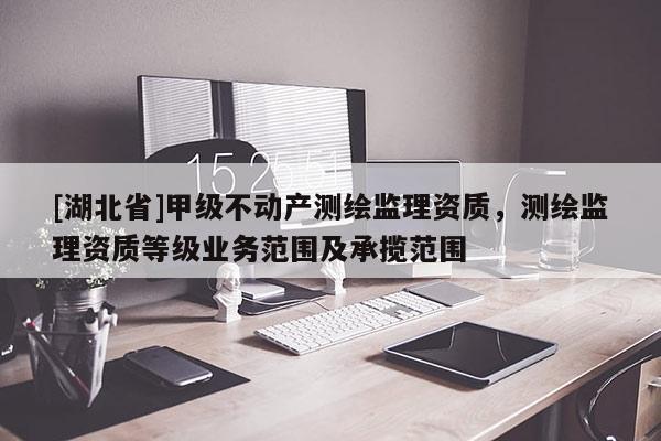 [湖北省]甲級不動產測繪監(jiān)理資質，測繪監(jiān)理資質等級業(yè)務范圍及承攬范圍