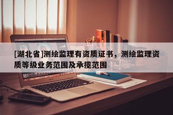 [湖北省]測繪監理有資質證書，測繪監理資質等級業務范圍及承攬范圍