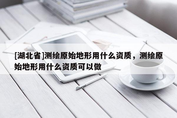[湖北省]測繪原始地形用什么資質，測繪原始地形用什么資質可以做