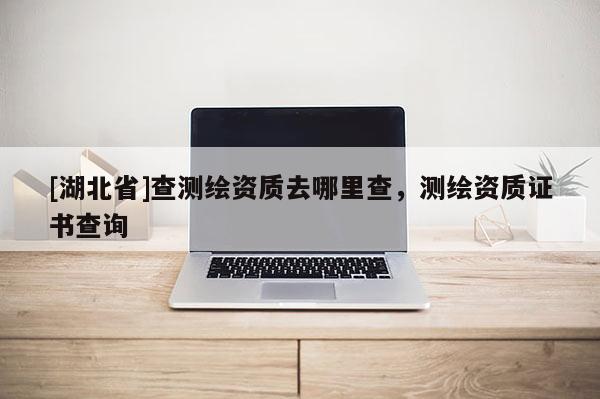 [湖北省]查測(cè)繪資質(zhì)去哪里查，測(cè)繪資質(zhì)證書查詢