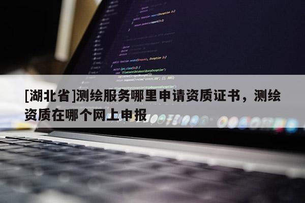 [湖北省]測繪服務哪里申請資質證書，測繪資質在哪個網上申報