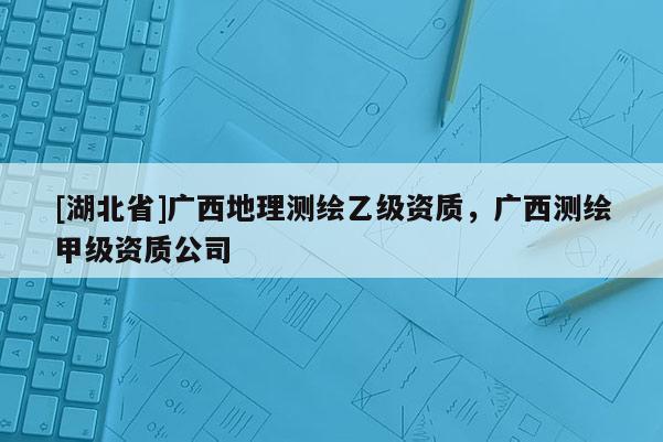 [湖北省]廣西地理測繪乙級資質，廣西測繪甲級資質公司