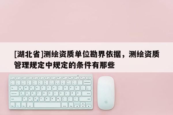 [湖北省]測繪資質單位勘界依據，測繪資質管理規定中規定的條件有那些