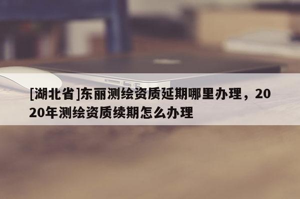 [湖北省]東麗測繪資質(zhì)延期哪里辦理，2020年測繪資質(zhì)續(xù)期怎么辦理