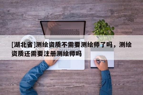 [湖北省]測(cè)繪資質(zhì)不需要測(cè)繪師了嗎，測(cè)繪資質(zhì)還需要注冊(cè)測(cè)繪師嗎