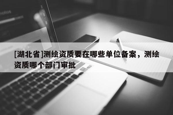 [湖北省]測繪資質要在哪些單位備案，測繪資質哪個部門審批