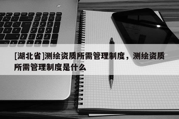 [湖北省]測繪資質所需管理制度，測繪資質所需管理制度是什么