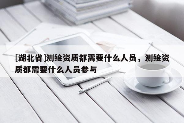 [湖北省]測繪資質都需要什么人員，測繪資質都需要什么人員參與