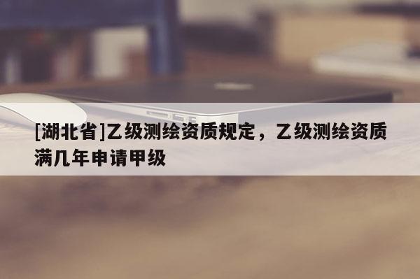 [湖北省]乙級測繪資質規定，乙級測繪資質滿幾年申請甲級