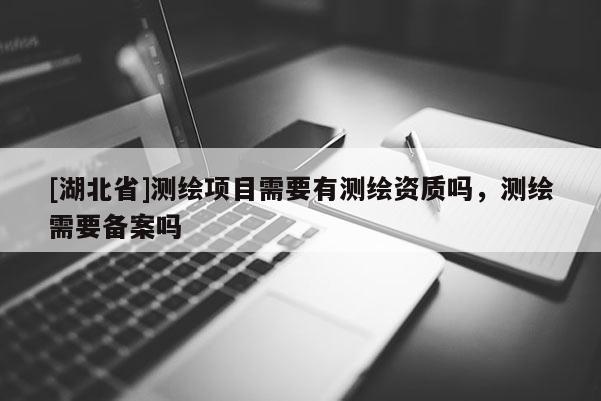 [湖北省]測繪項目需要有測繪資質嗎，測繪需要備案嗎