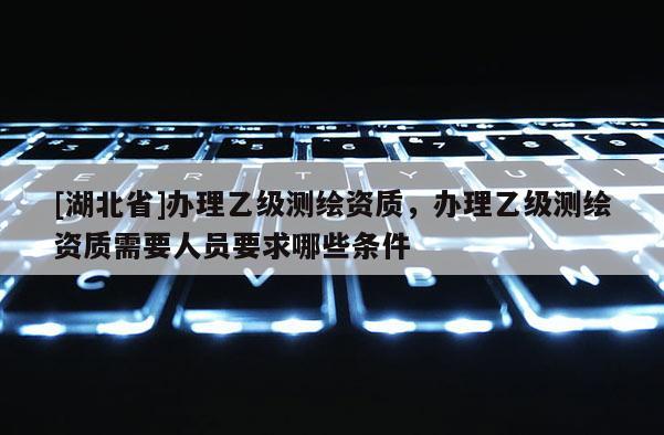 [湖北省]辦理乙級測繪資質，辦理乙級測繪資質需要人員要求哪些條件