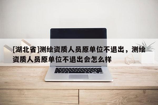 [湖北省]測繪資質人員原單位不退出，測繪資質人員原單位不退出會怎么樣