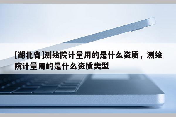 [湖北省]測繪院計量用的是什么資質，測繪院計量用的是什么資質類型