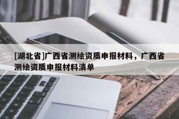 [湖北省]廣西省測繪資質申報材料，廣西省測繪資質申報材料清單