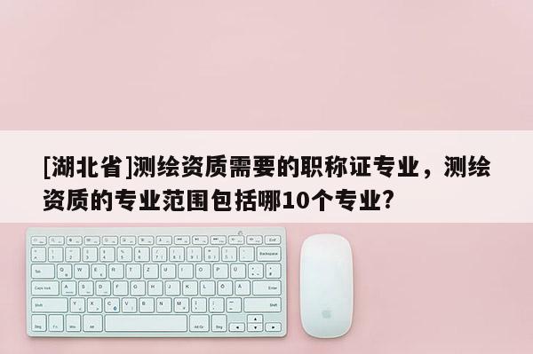 [湖北省]測繪資質需要的職稱證專業，測繪資質的專業范圍包括哪10個專業?
