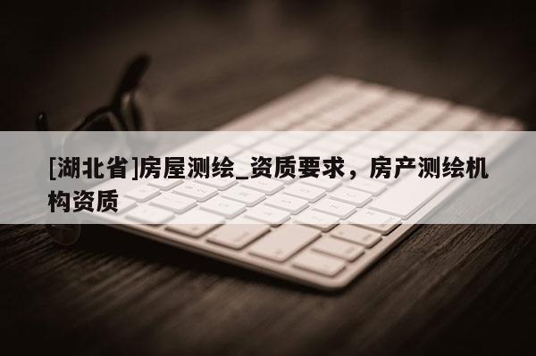 [湖北省]房屋測繪_資質(zhì)要求，房產(chǎn)測繪機(jī)構(gòu)資質(zhì)