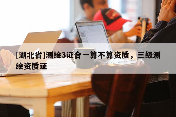 [湖北省]測繪3證合一算不算資質，三級測繪資質證