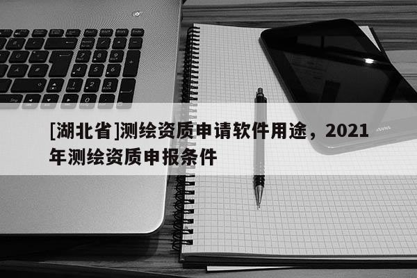 [湖北省]測繪資質(zhì)申請軟件用途，2021年測繪資質(zhì)申報條件