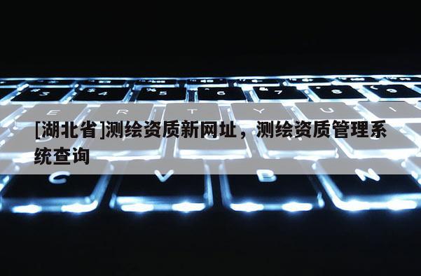 [湖北省]測(cè)繪資質(zhì)新網(wǎng)址，測(cè)繪資質(zhì)管理系統(tǒng)查詢(xún)