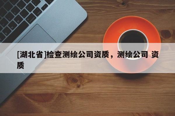 [湖北省]檢查測繪公司資質(zhì)，測繪公司 資質(zhì)